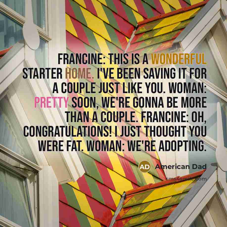 “Francine: This is a wonderful starter home. I've been saving it for a couple just like you. Woman: Pretty soon, we're gonna be more than a couple. Francine: Oh, congratulations! I just thought you were fat. Woman: We're adopting.” quote by American Dad