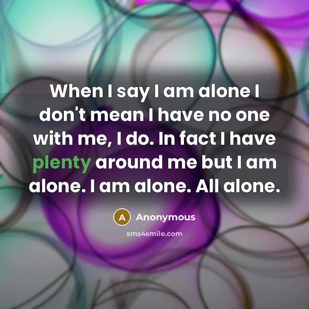 “When I say I am alone I don't mean I have no one with me, I do. In fact I have plenty around me but I am alone. I am alone. All alone.” quote by Anonymous