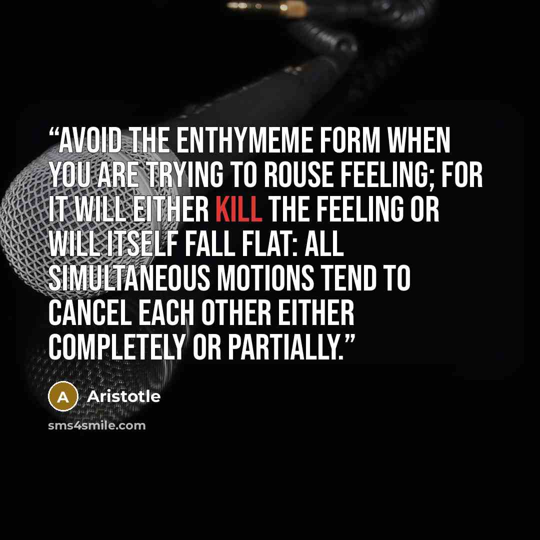 “Avoid the enthymeme form when you are trying to rouse feeling; for it will either kill the feeling or will itself fall flat: all simultaneous motions tend to cancel each other either completely or partially.” quote by Aristotle