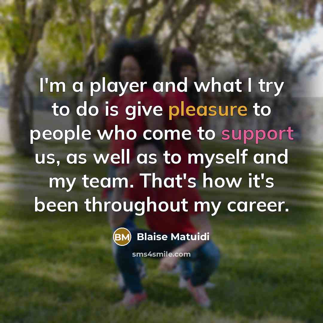 “I'm a player and what I try to do is give pleasure to people who come to support us, as well as to myself and my team. That's how it's been throughout my career.” quote by Blaise Matuidi