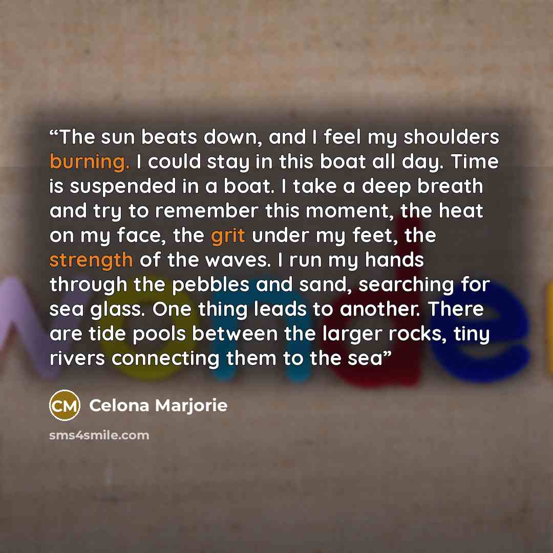 “The sun beats down, and I feel my shoulders burning. I could stay in this boat all day. Time is suspended in a boat. I take a deep breath and try to remember this moment, the heat on my face, the grit under my feet, the strength of the waves. I run my hands through the pebbles and sand, searching…” quote by Celona Marjorie