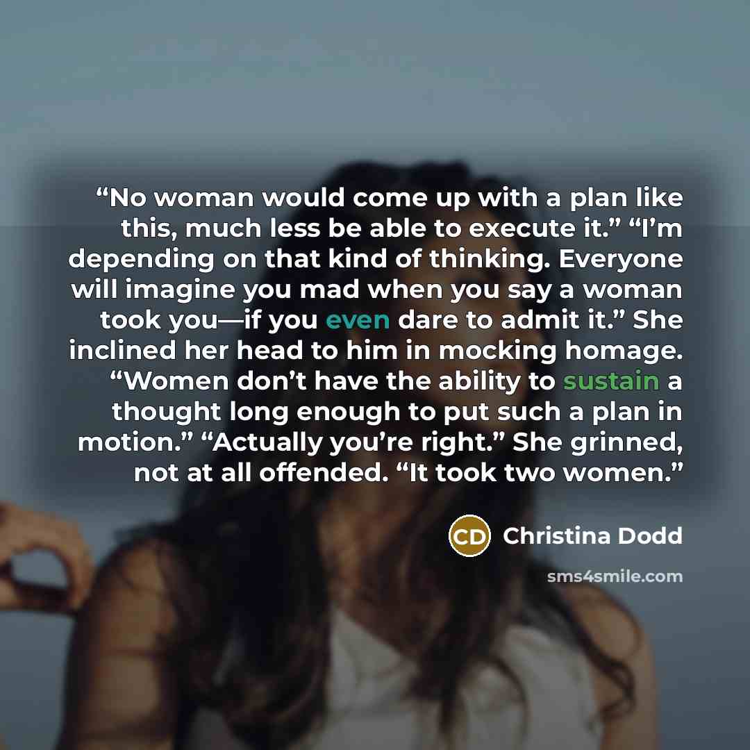 “No woman would come up with a plan like this, much less be able to execute it.” “I’m depending on that kind of thinking. Everyone will imagine you mad when you say a woman took you—if you even dare to admit it.” She inclined her head to him in mocking homage. “Women don’t have the ability to…” quote by Christina Dodd