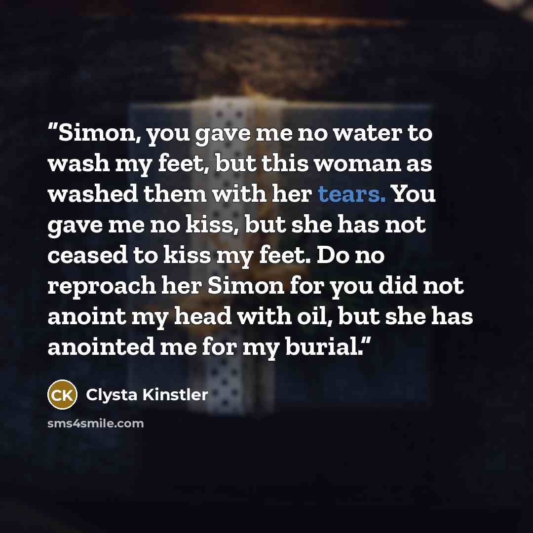 “Simon, you gave me no water to wash my feet, but this woman as washed them with her tears. You gave me no kiss, but she has not ceased to kiss my feet. Do no reproach her Simon for you did not anoint my head with oil, but she has anointed me for my burial.” quote by Clysta Kinstler