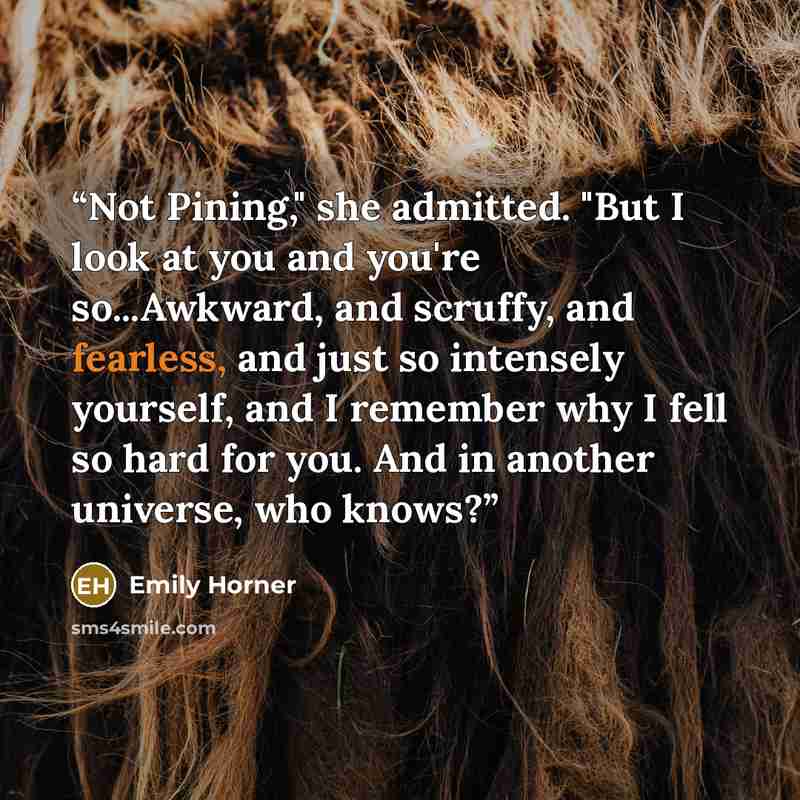 “Not Pining," she admitted. "But I look at you and you're so...Awkward, and scruffy, and fearless, and just so intensely yourself, and I remember why I fell so hard for you. And in another universe, who knows?” quote by Emily Horner