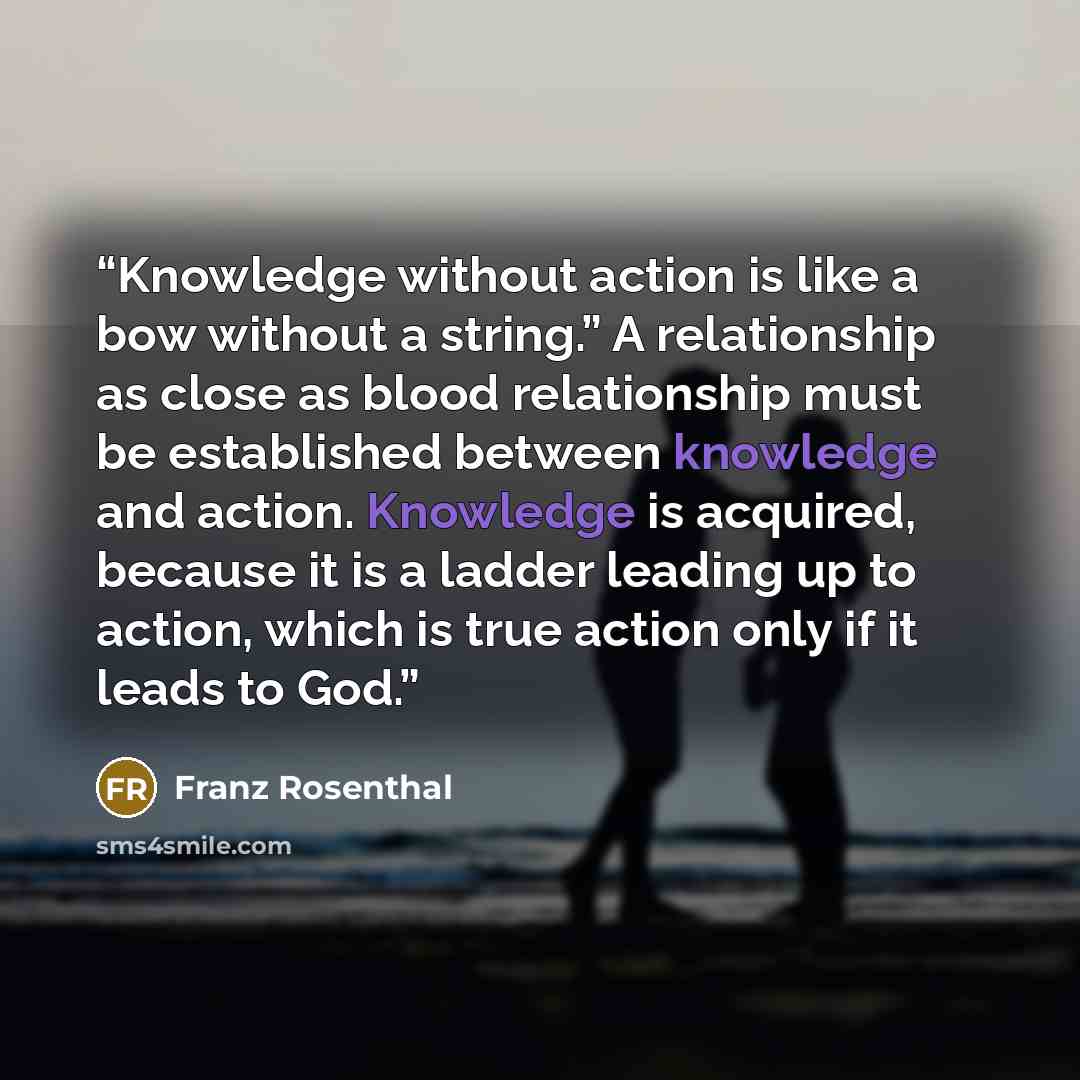 “Knowledge without action is like a bow without a string.” A relationship as close as blood relationship must be established between knowledge and action. Knowledge is acquired, because it is a ladder leading up to action, which is true action only if it leads to God.” quote by Franz Rosenthal