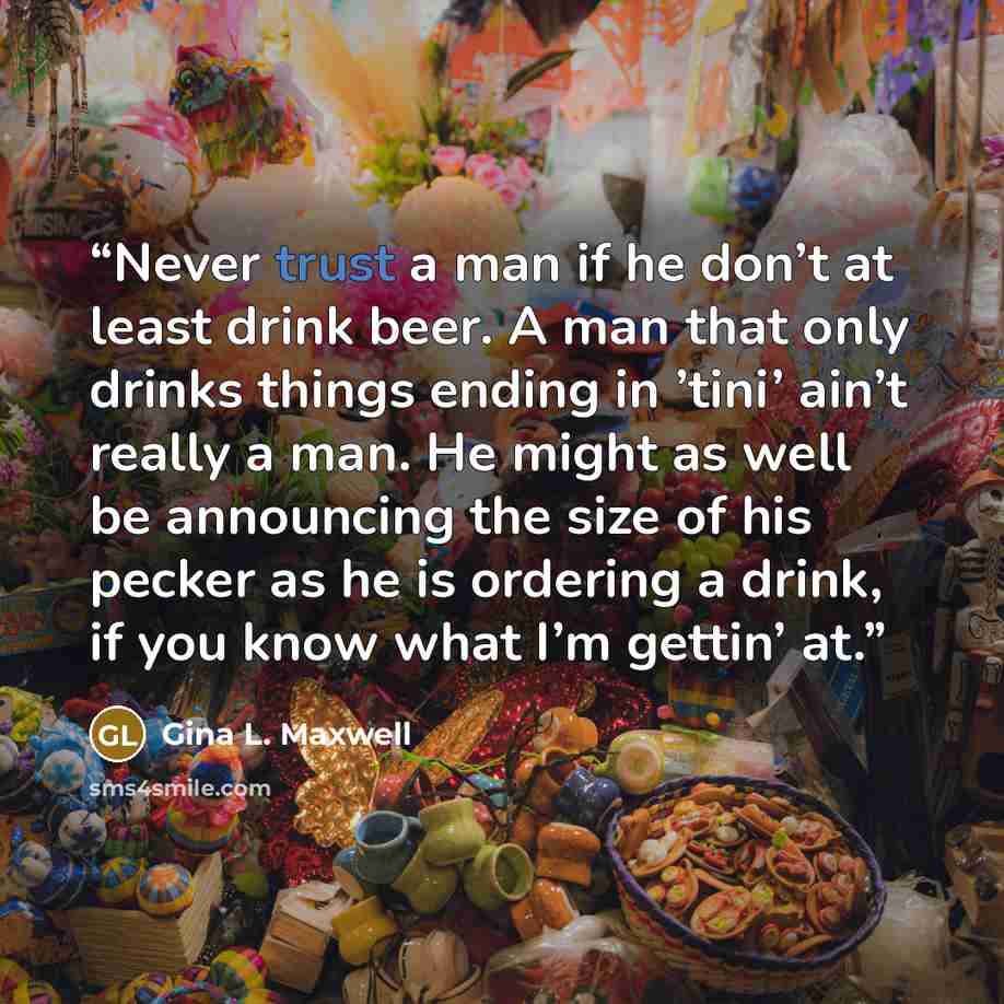 “Never trust a man if he don’t at least drink beer. A man that only drinks things ending in ’tini’ ain’t really a man. He might as well be announcing the size of his pecker as he is ordering a drink, if you know what I’m gettin’ at.” quote by Gina L. Maxwell