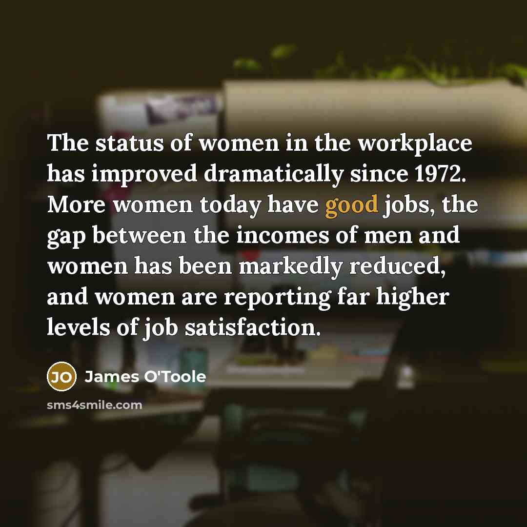 “The status of women in the workplace has improved dramatically since 1972. More women today have good jobs, the gap between the incomes of men and women has been markedly reduced, and women are reporting far higher levels of job satisfaction.” quote by James O'Toole
