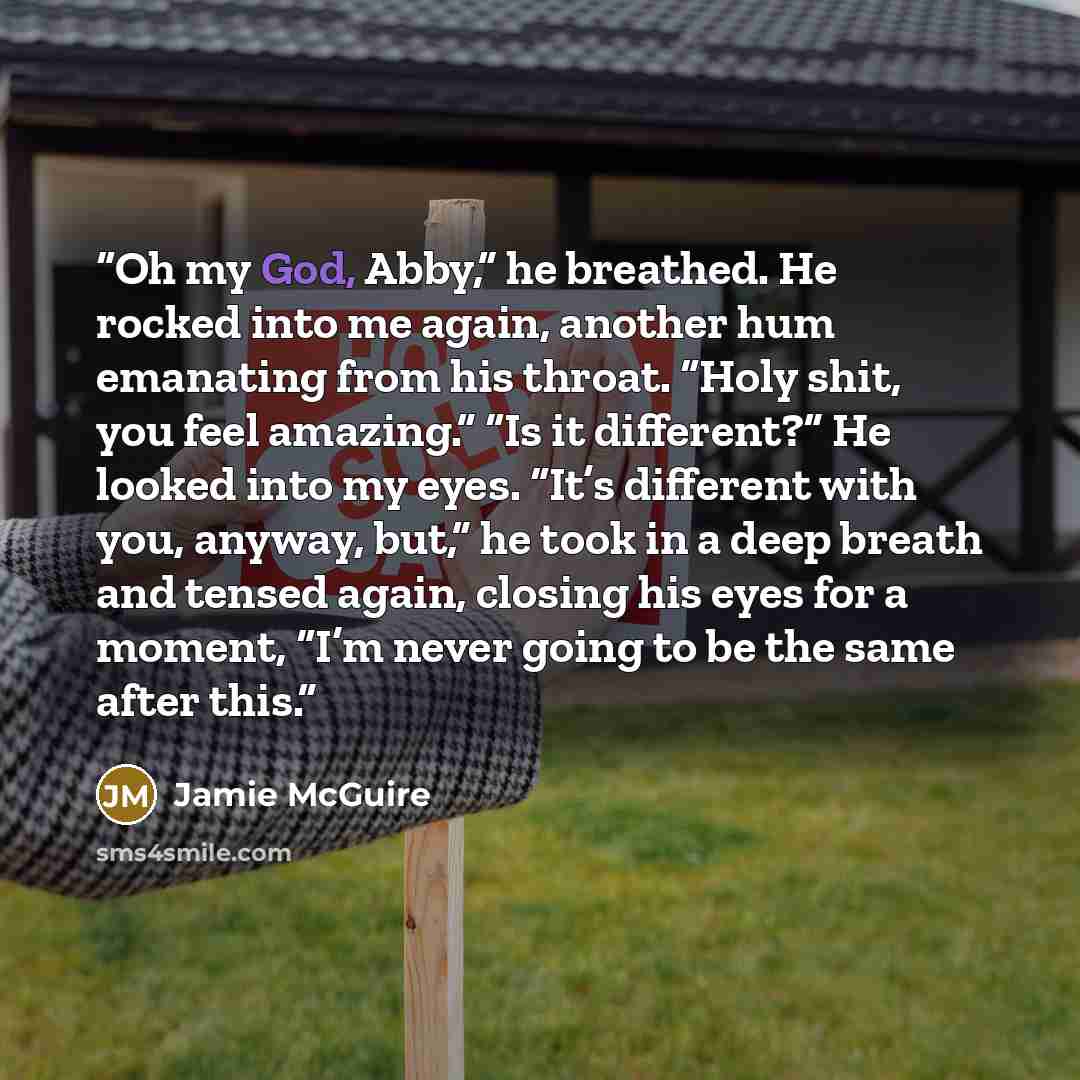 “Oh my God, Abby,” he breathed. He rocked into me again, another hum emanating from his throat. “Holy shit, you feel amazing.” “Is it different?” He looked into my eyes. “It’s different with you, anyway, but,” he took in a deep breath and tensed again, closing his eyes for a moment, “I’m never…” quote by Jamie McGuire