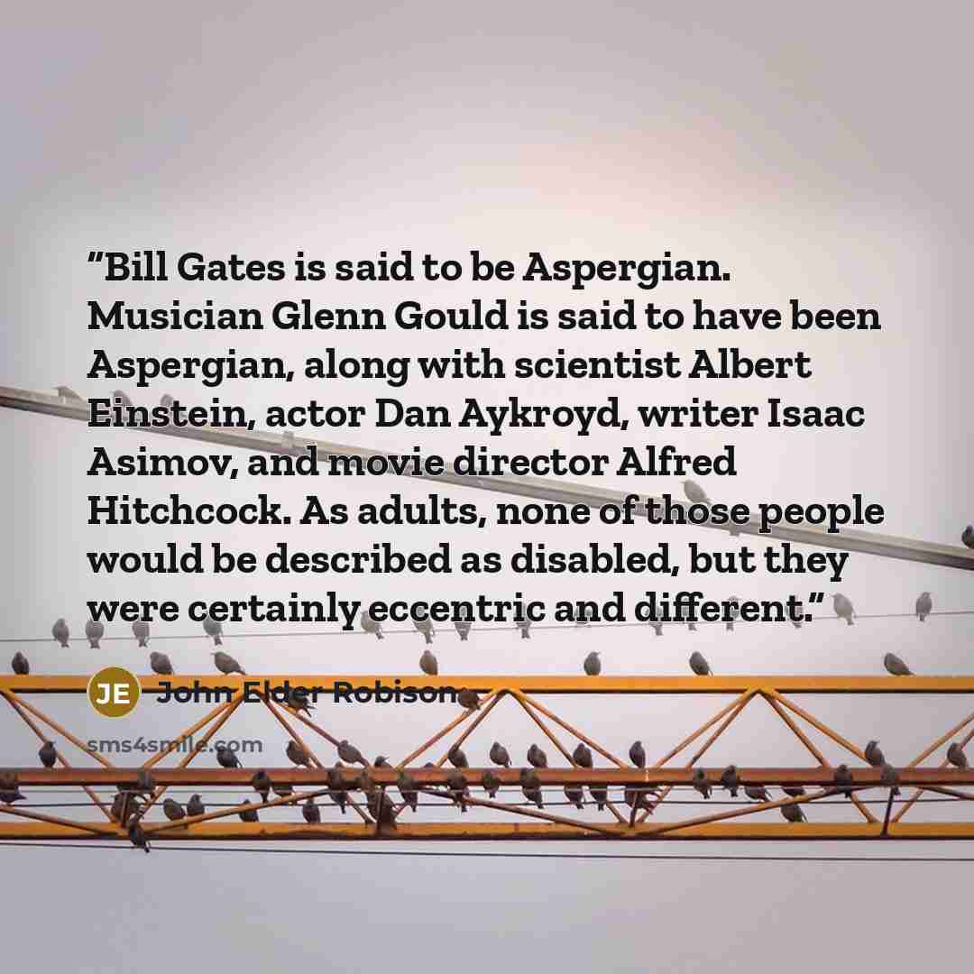 “Bill Gates is said to be Aspergian. Musician Glenn Gould is said to have been Aspergian, along with scientist Albert Einstein, actor Dan Aykroyd, writer Isaac Asimov, and movie director Alfred Hitchcock. As adults, none of those people would be described as disabled, but they were certainly…” quote by John Elder Robison