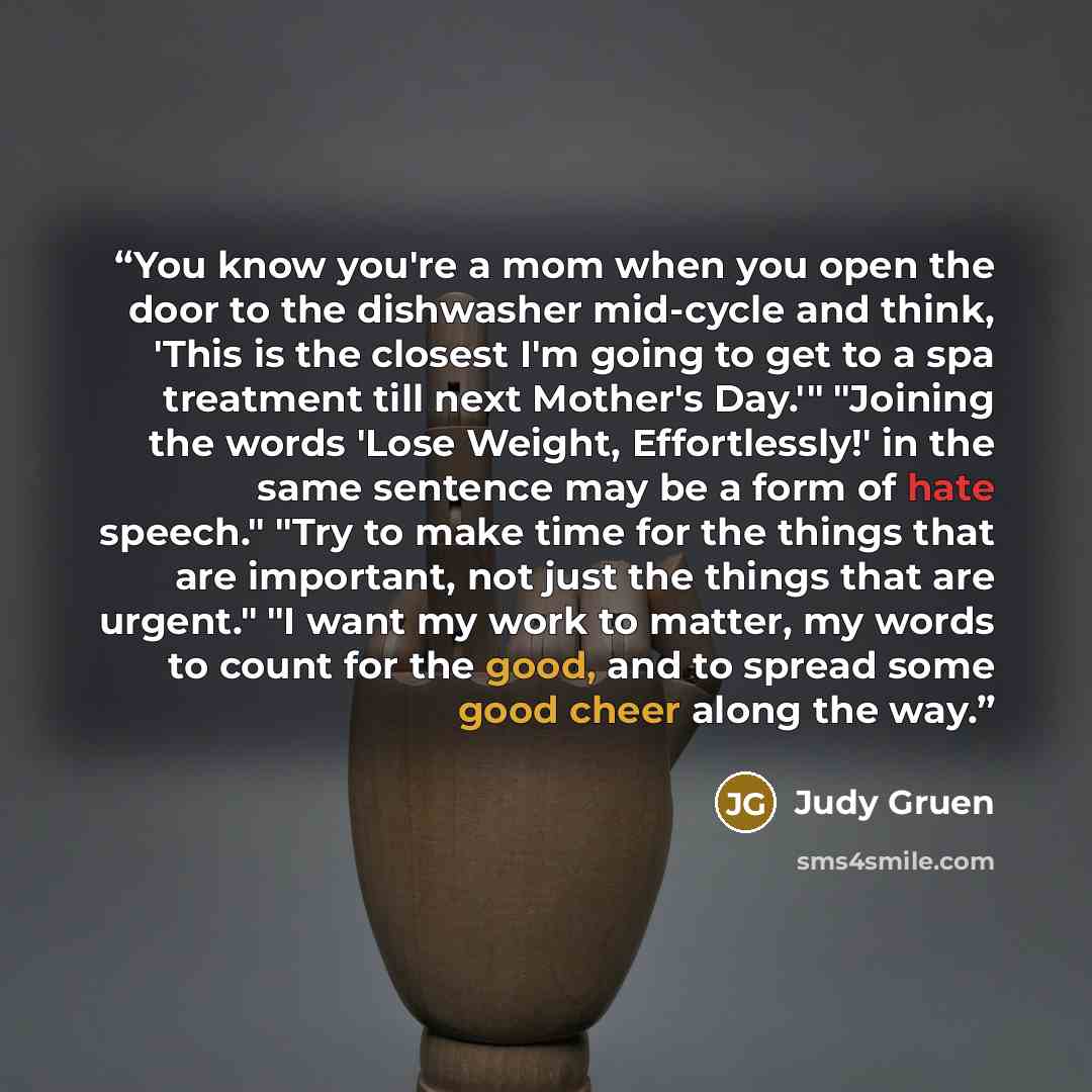 “You know you're a mom when you open the door to the dishwasher mid-cycle and think, 'This is the closest I'm going to get to a spa treatment till next Mother's Day.'" "Joining the words 'Lose Weight, Effortlessly!' in the same sentence may be a form of hate speech." "Try to make time for the…” quote by Judy Gruen