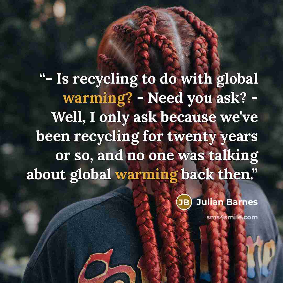 “- Is recycling to do with global warming? - Need you ask? - Well, I only ask because we've been recycling for twenty years or so, and no one was talking about global warming back then.” quote by Julian Barnes
