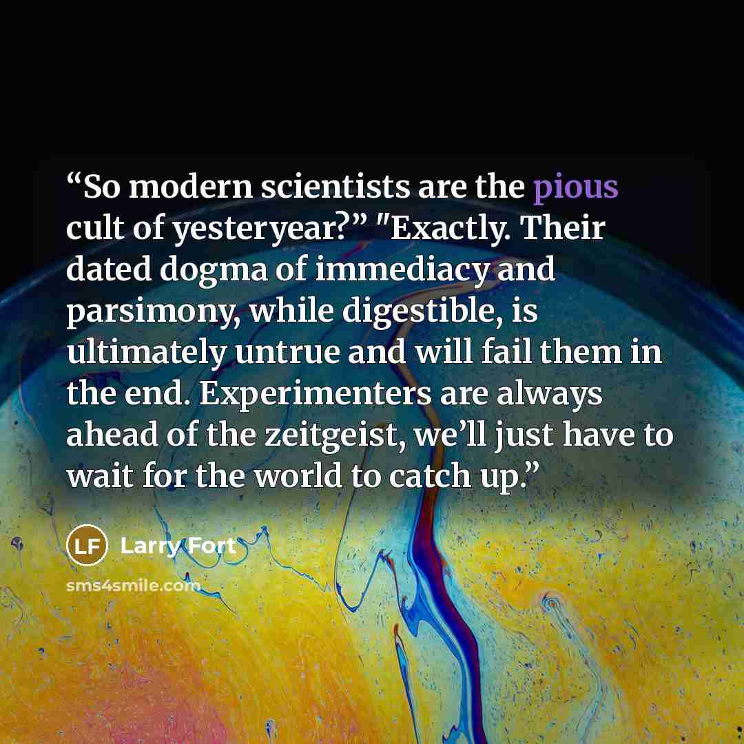 “So modern scientists are the pious cult of yesteryear?” "Exactly. Their dated dogma of immediacy and parsimony, while digestible, is ultimately untrue and will fail them in the end. Experimenters are always ahead of the zeitgeist, we’ll just have to wait for the world to catch up.” quote by Larry Fort
