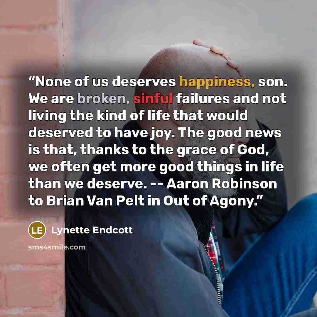 “None of us deserves happiness, son. We are broken, sinful failures and not living the kind of life that would deserved to have joy. The good news is that, thanks to the grace of God, we often get more good things in life than we deserve. -- Aaron Robinson to Brian Van Pelt in Out of Agony.” quote by Lynette Endcott