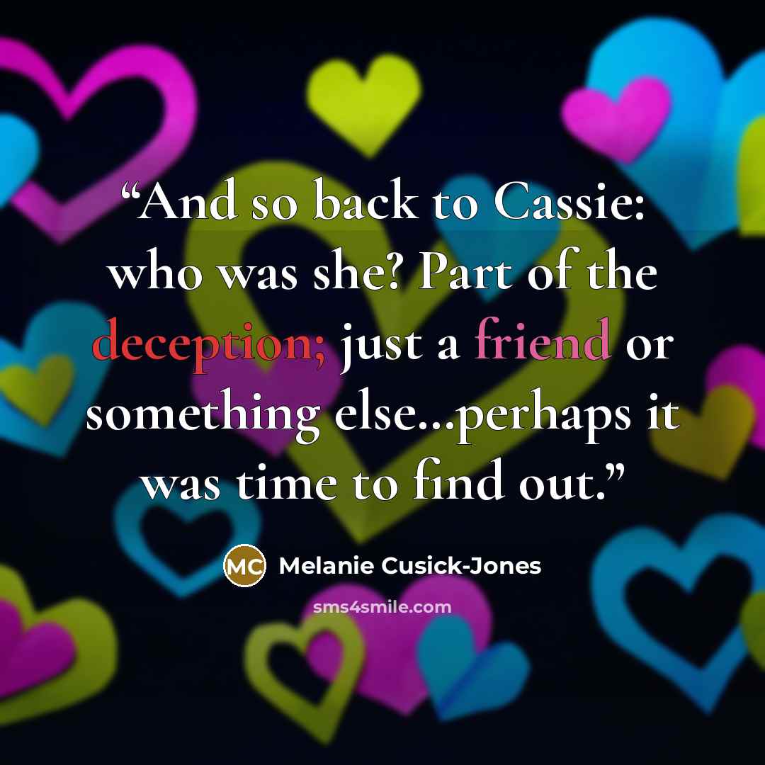 “And so back to Cassie: who was she? Part of the deception; just a friend or something else…perhaps it was time to find out.” quote by Melanie Cusick-Jones