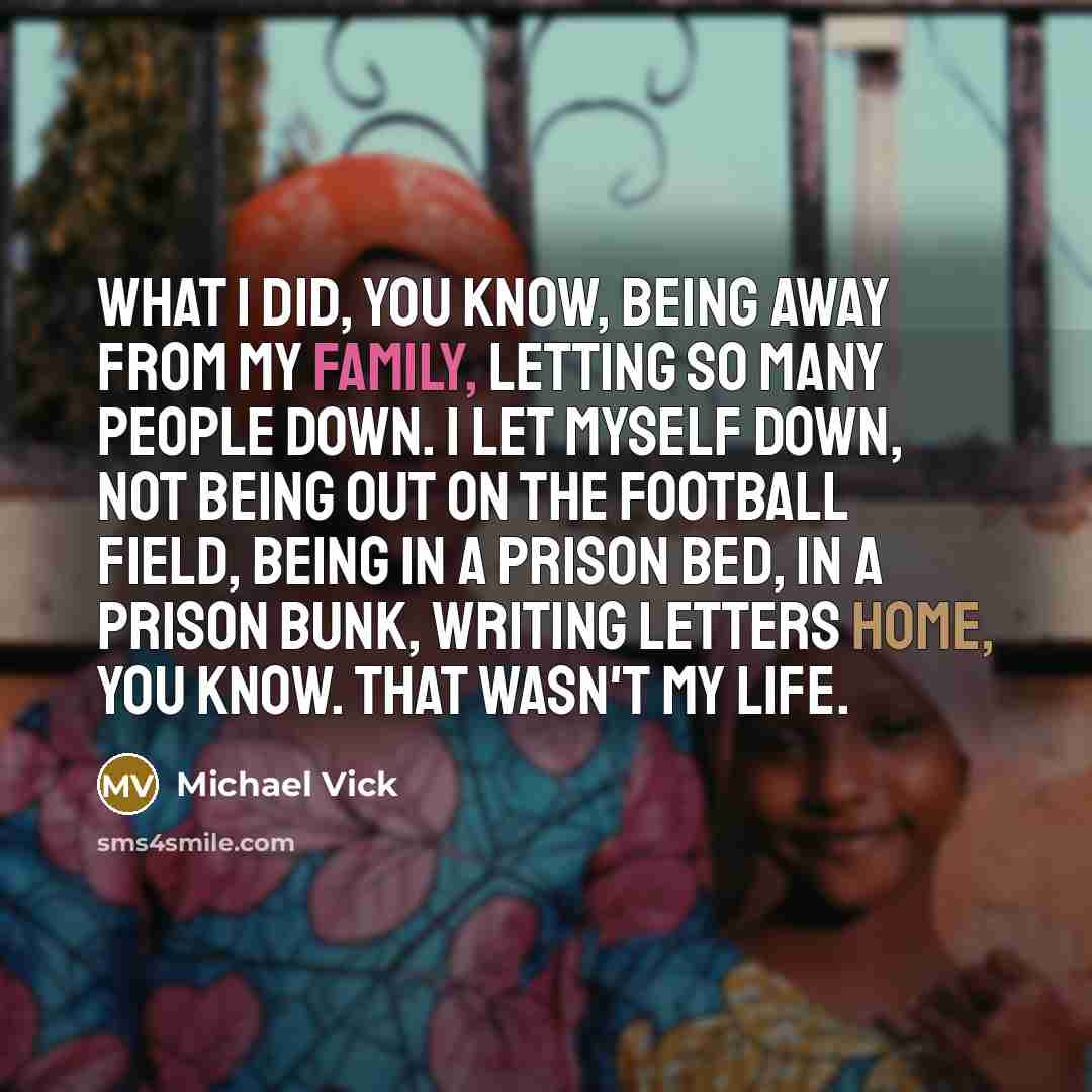 “What I did, you know, being away from my family, letting so many people down. I let myself down, not being out on the football field, being in a prison bed, in a prison bunk, writing letters home, you know. That wasn't my life.” quote by Michael Vick