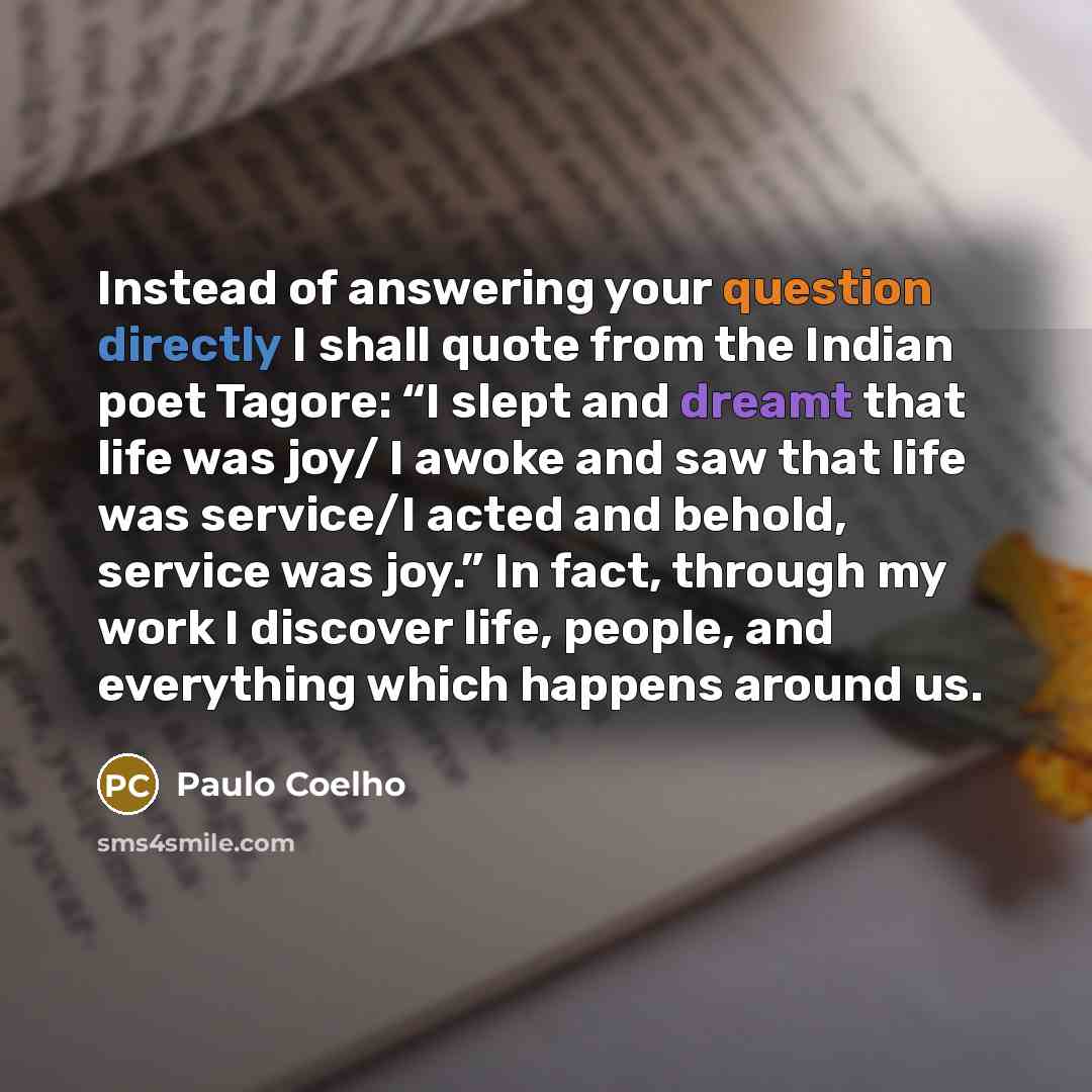 “Instead of answering your question directly I shall quote from the Indian poet Tagore: “I slept and dreamt that life was joy/ I awoke and saw that life was service/I acted and behold, service was joy.” In fact, through my work I discover life, people, and everything which happens around us.” quote by Paulo Coelho