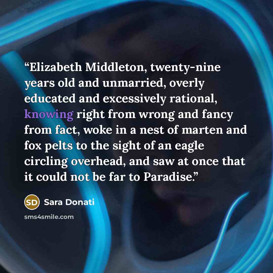 “Elizabeth Middleton, twenty-nine years old and unmarried, overly educated and excessively rational, knowing right from wrong and fancy from fact, woke in a nest of marten and fox pelts to the sight of an eagle circling overhead, and saw at once that it could not be far to Paradise.” quote by Sara Donati