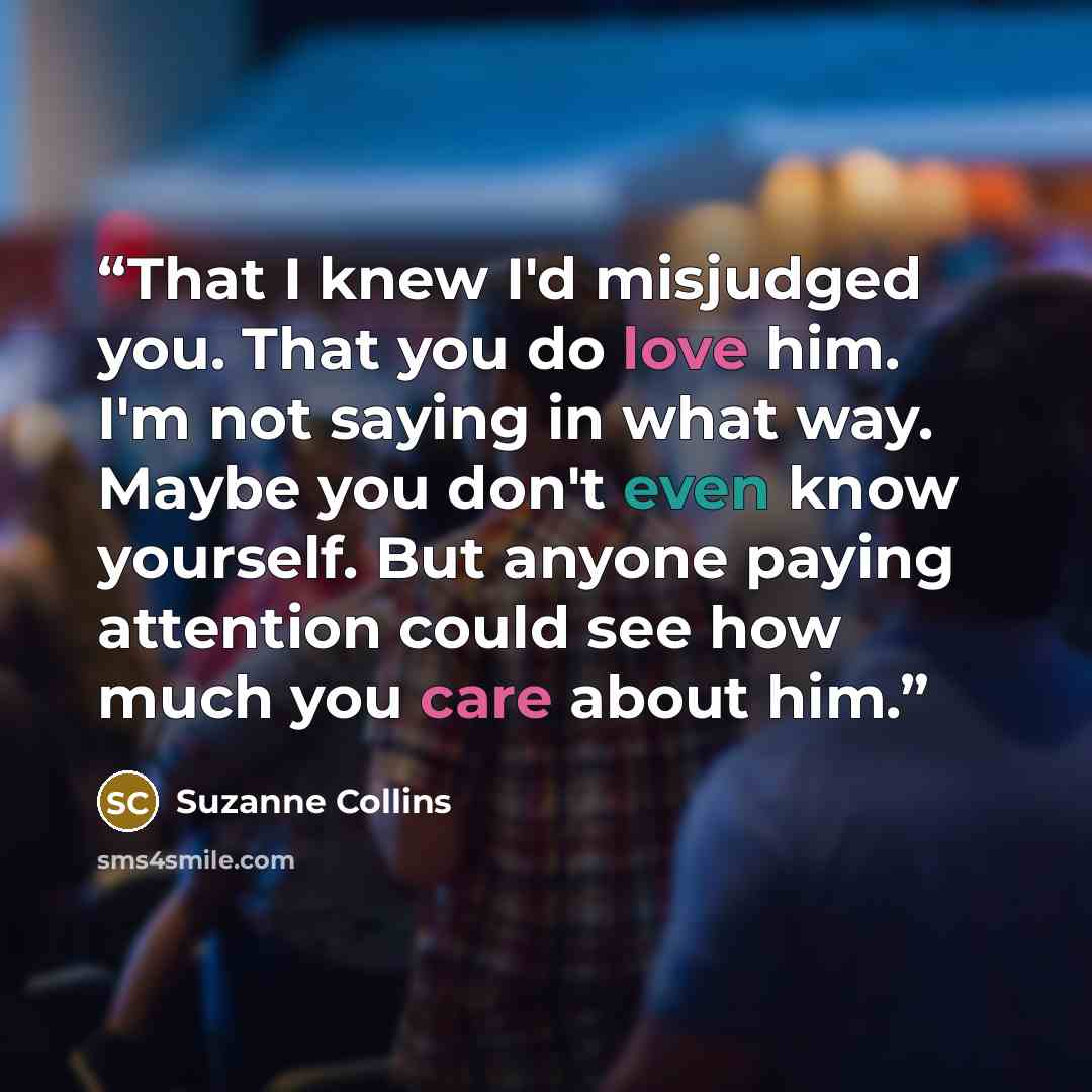 “That I knew I'd misjudged you. That you do love him. I'm not saying in what way. Maybe you don't even know yourself. But anyone paying attention could see how much you care about him.” quote by Suzanne Collins
