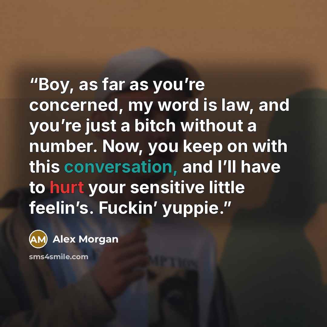 “Boy, as far as you’re concerned, my word is law, and you’re just a bitch without a number. Now, you keep on with this conversation, and I’ll have to hurt your sensitive little feelin’s. Fuckin’ yuppie.” quote by Alex Morgan
