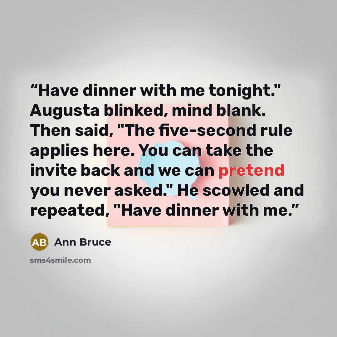 “Have dinner with me tonight." Augusta blinked, mind blank. Then said, "The five-second rule applies here. You can take the invite back and we can pretend you never asked." He scowled and repeated, "Have dinner with me.” quote by Ann Bruce