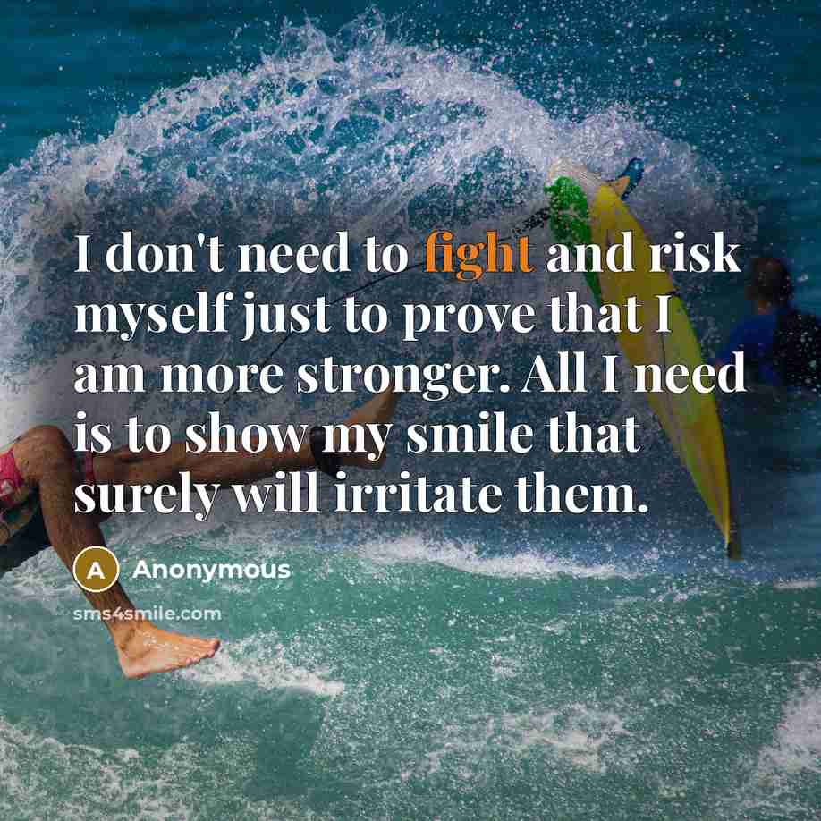 “I don't need to fight and risk myself just to prove that I am more stronger. All I need is to show my smile that surely will irritate them.” quote by Anonymous
