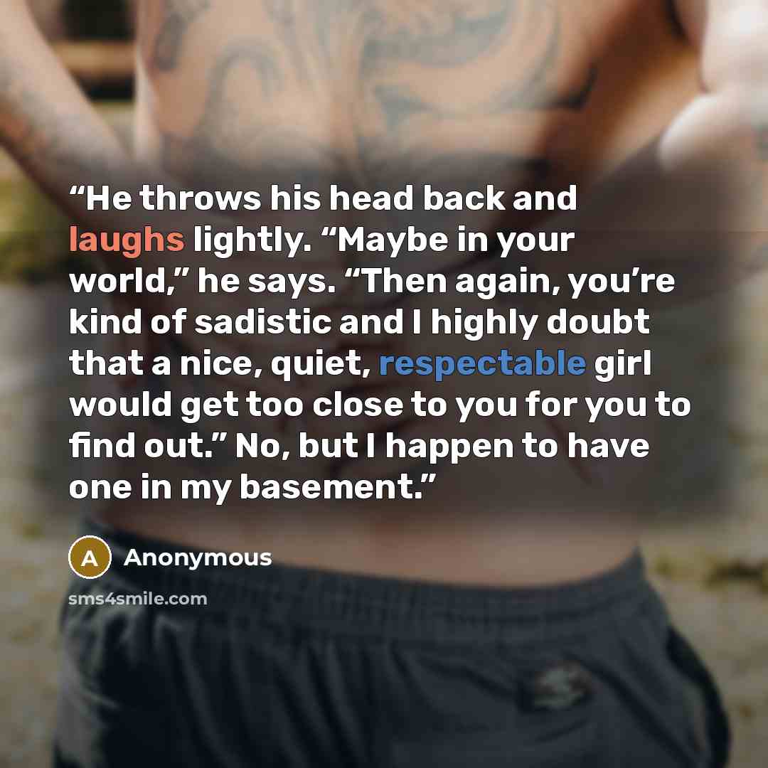 “He throws his head back and laughs lightly. “Maybe in your world,” he says. “Then again, you’re kind of sadistic and I highly doubt that a nice, quiet, respectable girl would get too close to you for you to find out.” No, but I happen to have one in my basement.” quote by Anonymous