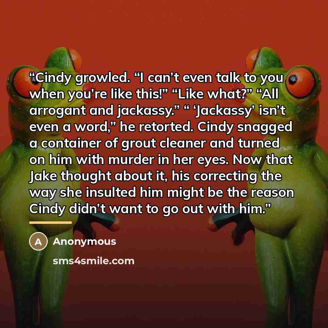 “Cindy growled. “I can’t even talk to you when you’re like this!” “Like what?” “All arrogant and jackassy.” “ ‘Jackassy’ isn’t even a word,” he retorted. Cindy snagged a container of grout cleaner and turned on him with murder in her eyes. Now that Jake thought about it, his correcting the way she…” quote by Anonymous