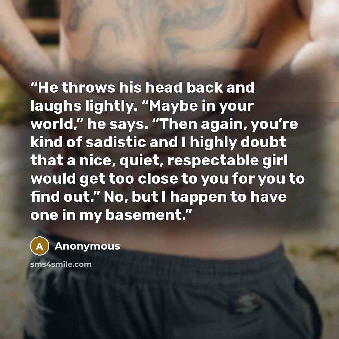 “He throws his head back and laughs lightly. “Maybe in your world,” he says. “Then again, you’re kind of sadistic and I highly doubt that a nice, quiet, respectable girl would get too close to you for you to find out.” No, but I happen to have one in my basement.” quote by Anonymous