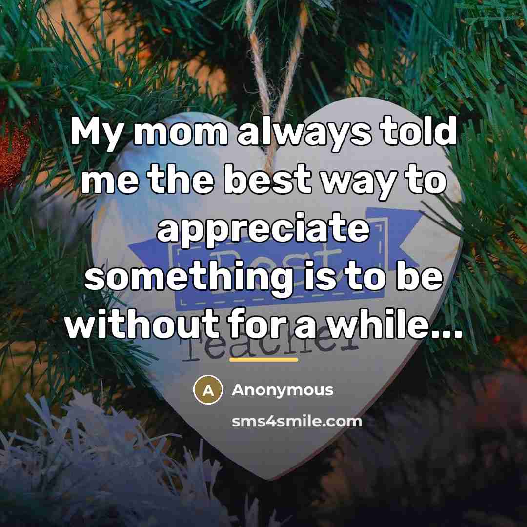 “My mom always told me the best way to appreciate something is to be without for a while...” quote by Anonymous