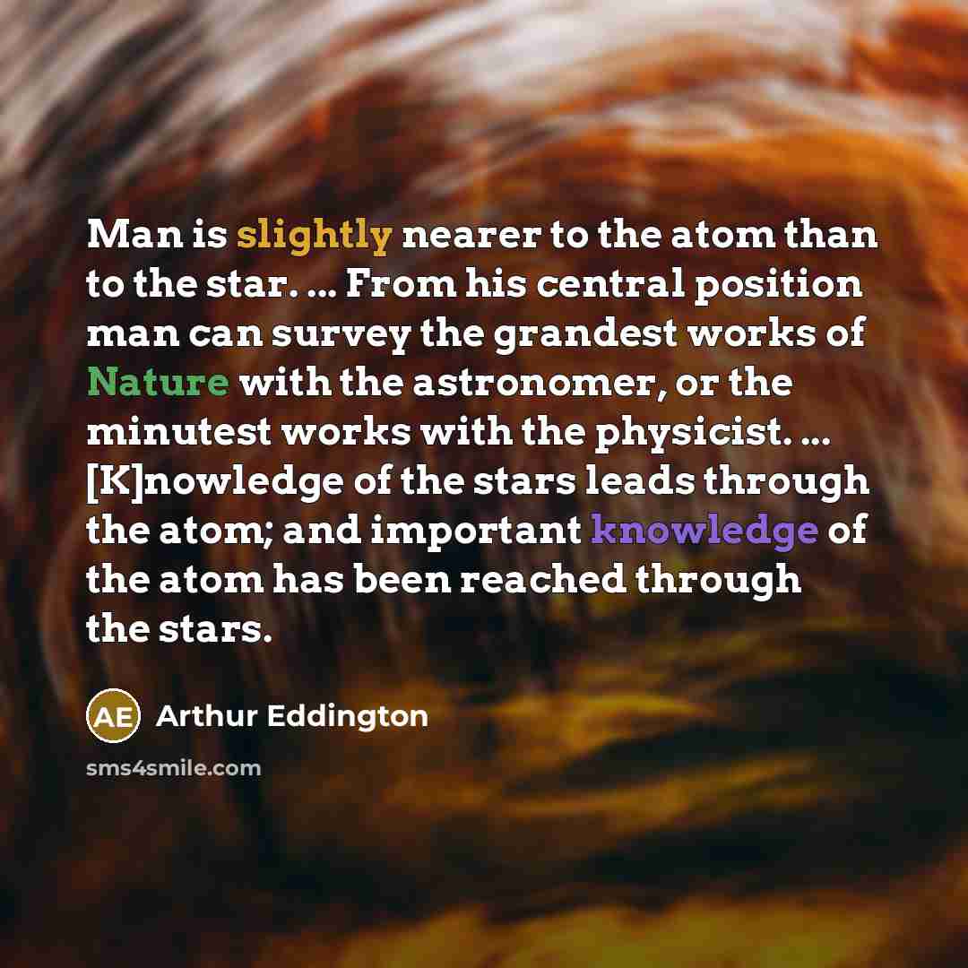 “Man is slightly nearer to the atom than to the star. ... From his central position man can survey the grandest works of Nature with the astronomer, or the minutest works with the physicist. ... [K]nowledge of the stars leads through the atom; and important knowledge of the atom has been reached…” quote by Arthur Eddington