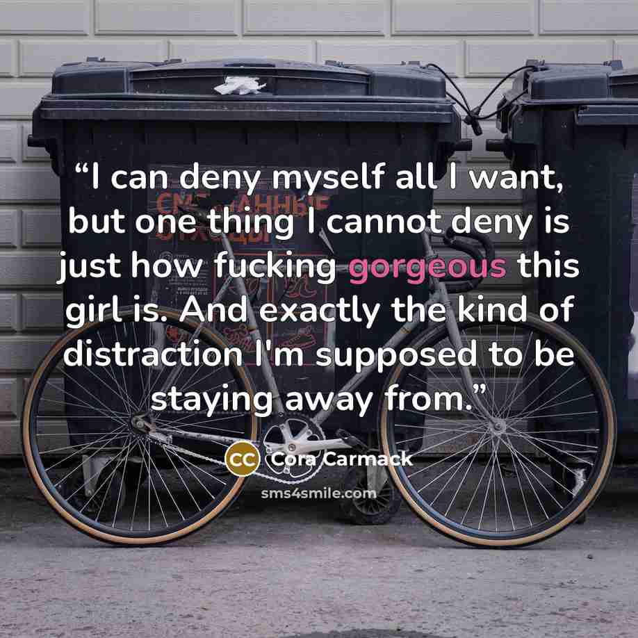 “I can deny myself all I want, but one thing I cannot deny is just how fucking gorgeous this girl is. And exactly the kind of distraction I'm supposed to be staying away from.” quote by Cora Carmack