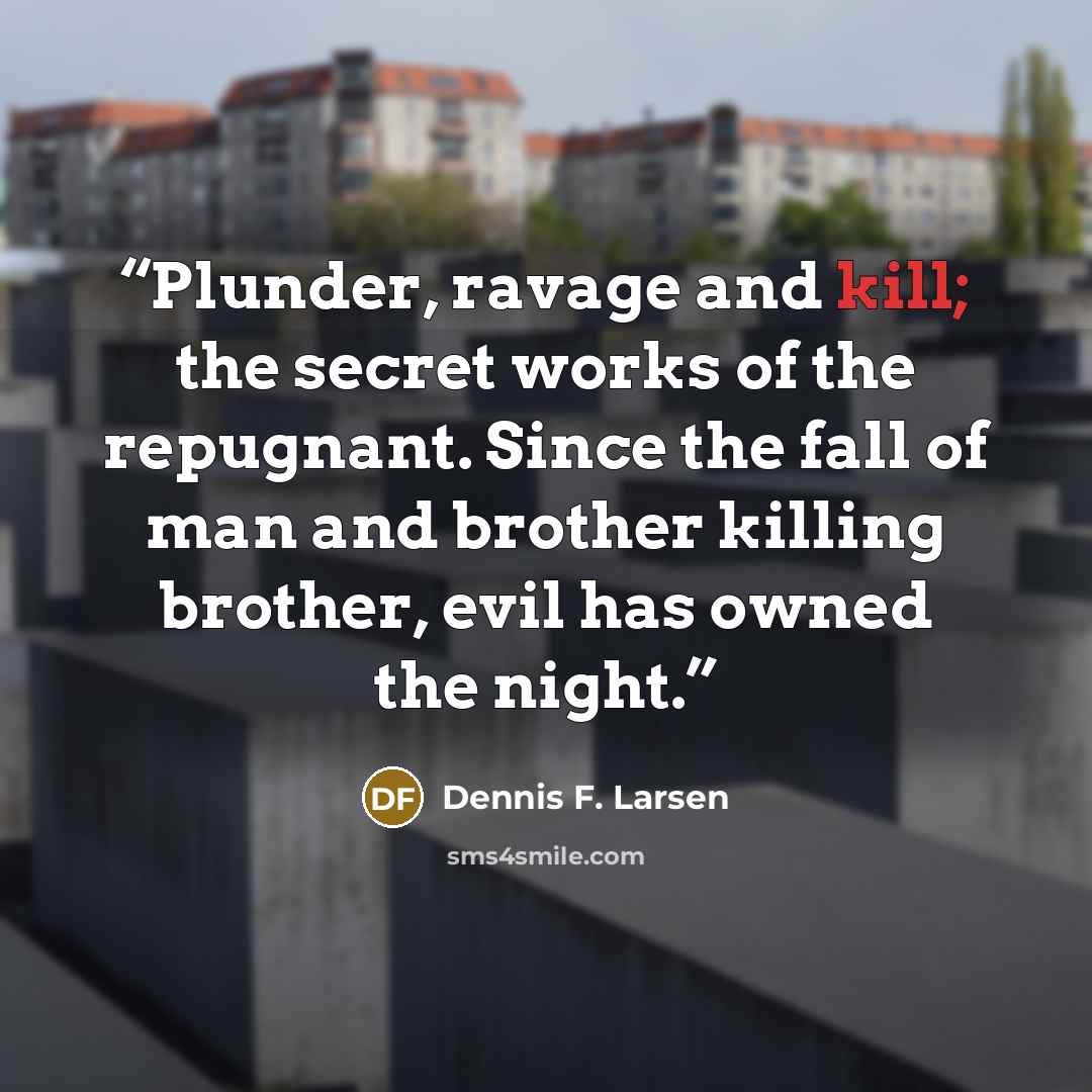 “Plunder, ravage and kill; the secret works of the repugnant. Since the fall of man and brother killing brother, evil has owned the night.” quote by Dennis F. Larsen