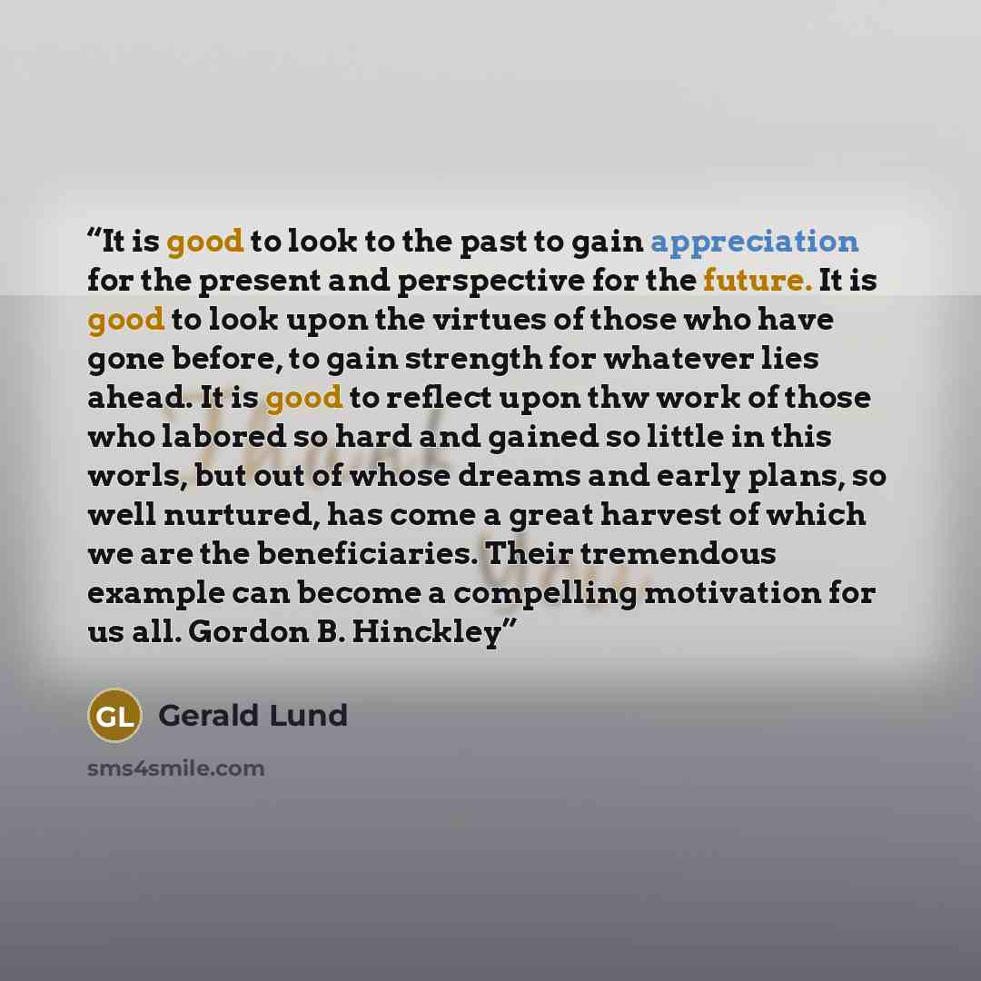 “It is good to look to the past to gain appreciation for the present and perspective for the future. It is good to look upon the virtues of those who have gone before, to gain strength for whatever lies ahead. It is good to reflect upon thw work of those who labored so hard and gained so little in…” quote by Gerald Lund