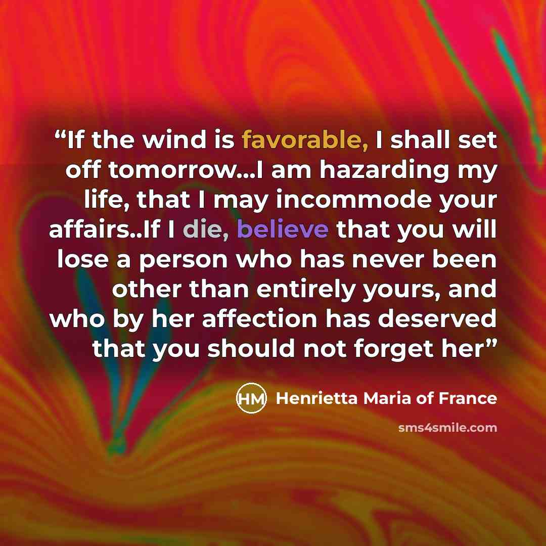 “If the wind is favorable, I shall set off tomorrow...I am hazarding my life, that I may incommode your affairs..If I die, believe that you will lose a person who has never been other than entirely yours, and who by her affection has deserved that you should not forget her” quote by Henrietta Maria of France
