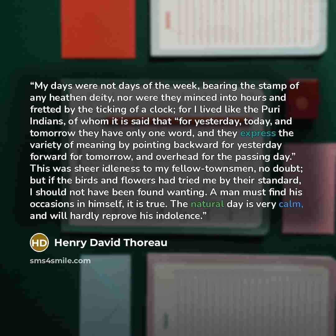 “My days were not days of the week, bearing the stamp of any heathen deity, nor were they minced into hours and fretted by the ticking of a clock; for I lived like the Puri Indians, of whom it is said that “for yesterday, today, and tomorrow they have only one word, and they express the variety of…” quote by Henry David Thoreau