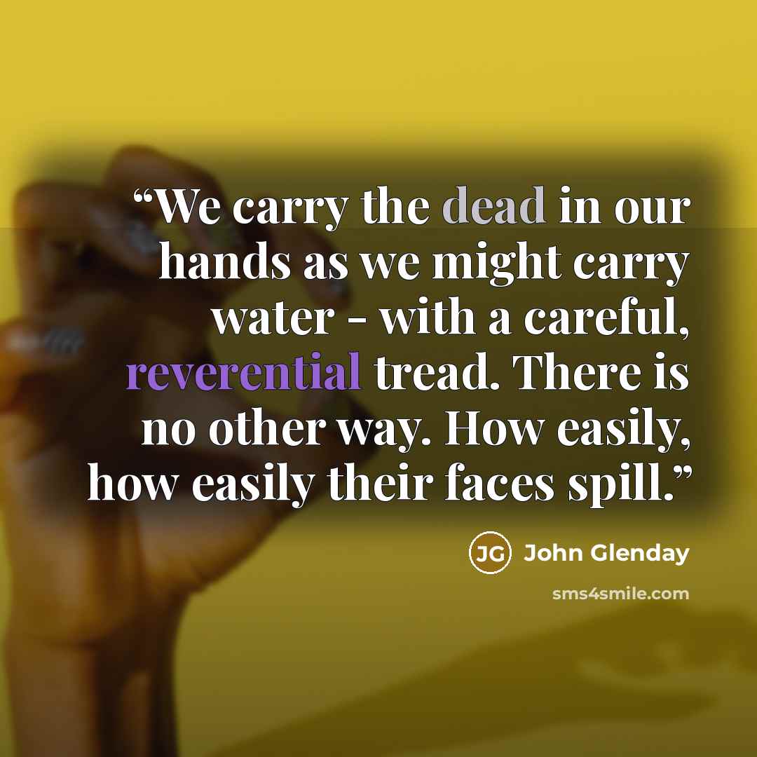 “We carry the dead in our hands as we might carry water - with a careful, reverential tread. There is no other way. How easily, how easily their faces spill.” quote by John Glenday