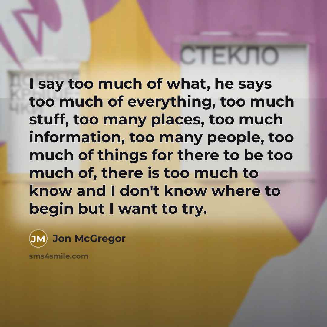“I say too much of what, he says too much of everything, too much stuff, too many places, too much information, too many people, too much of things for there to be too much of, there is too much to know and I don't know where to begin but I want to try.” quote by Jon McGregor