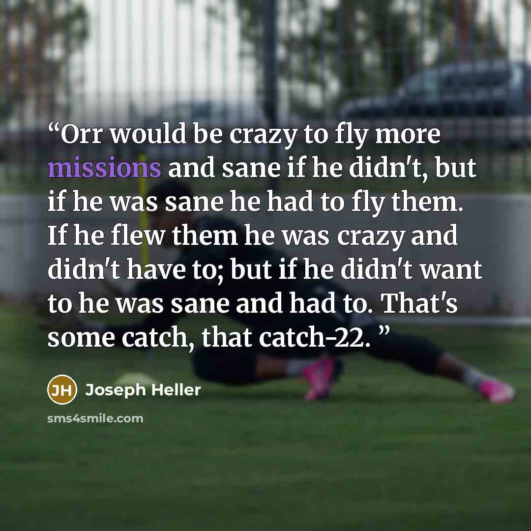 “Orr would be crazy to fly more missions and sane if he didn't, but if he was sane he had to fly them. If he flew them he was crazy and didn't have to; but if he didn't want to he was sane and had to. That's some catch, that catch-22.” quote by Joseph Heller
