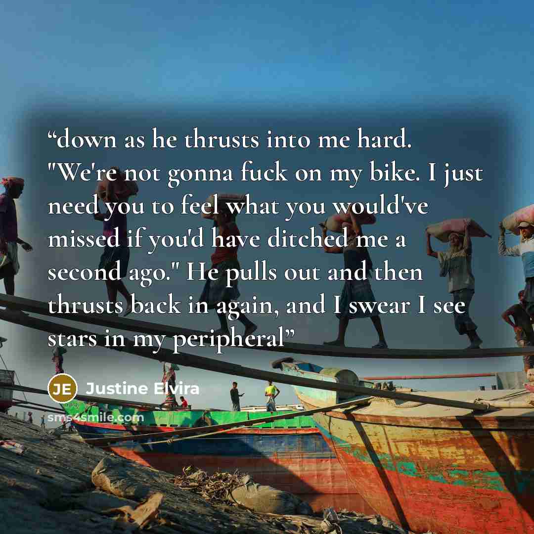 “down as he thrusts into me hard. "We're not gonna fuck on my bike. I just need you to feel what you would've missed if you'd have ditched me a second ago." He pulls out and then thrusts back in again, and I swear I see stars in my peripheral” quote by Justine Elvira