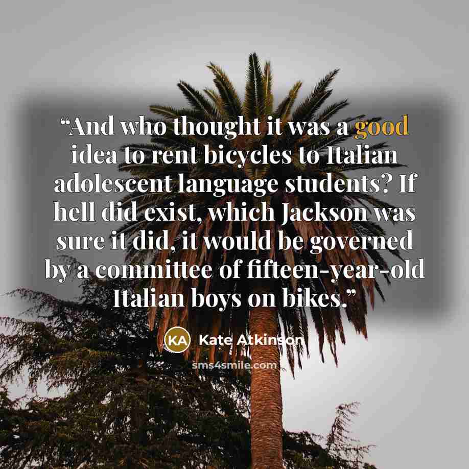 “And who thought it was a good idea to rent bicycles to Italian adolescent language students? If hell did exist, which Jackson was sure it did, it would be governed by a committee of fifteen-year-old Italian boys on bikes.” quote by Kate Atkinson