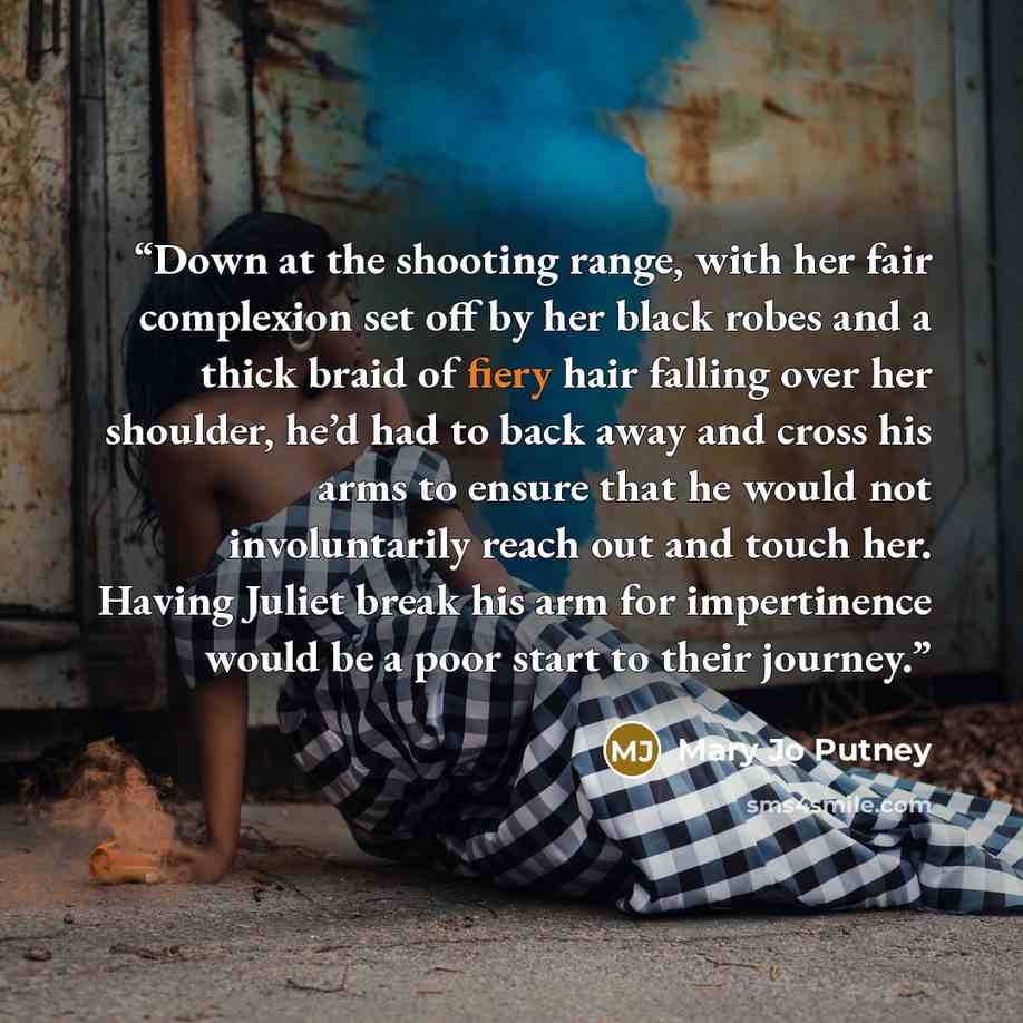 “Down at the shooting range, with her fair complexion set off by her black robes and a thick braid of fiery hair falling over her shoulder, he’d had to back away and cross his arms to ensure that he would not involuntarily reach out and touch her. Having Juliet break his arm for impertinence would…” quote by Mary Jo Putney