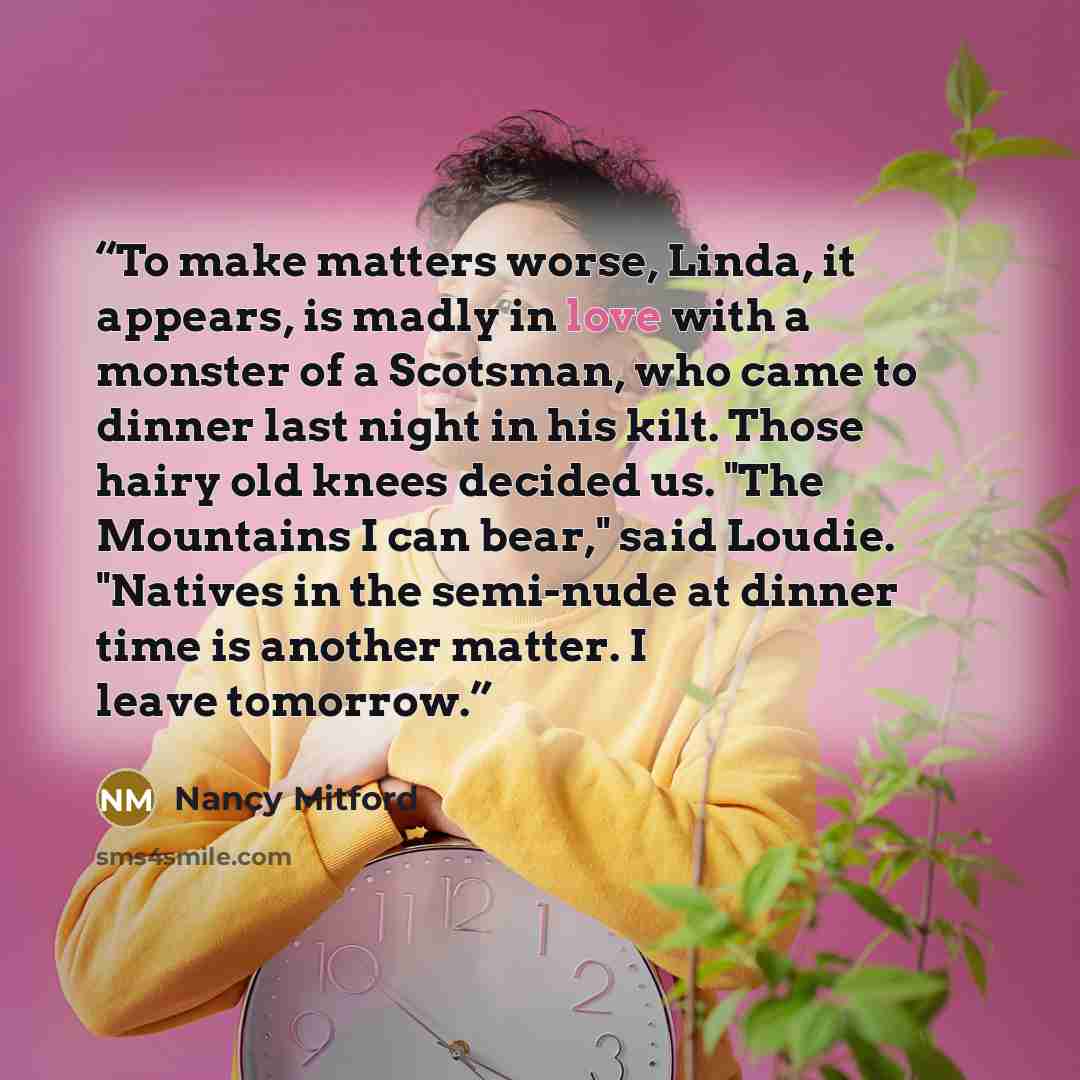 “To make matters worse, Linda, it appears, is madly in love with a monster of a Scotsman, who came to dinner last night in his kilt. Those hairy old knees decided us. "The Mountains I can bear," said Loudie. "Natives in the semi-nude at dinner time is another matter. I leave tomorrow.” quote by Nancy Mitford