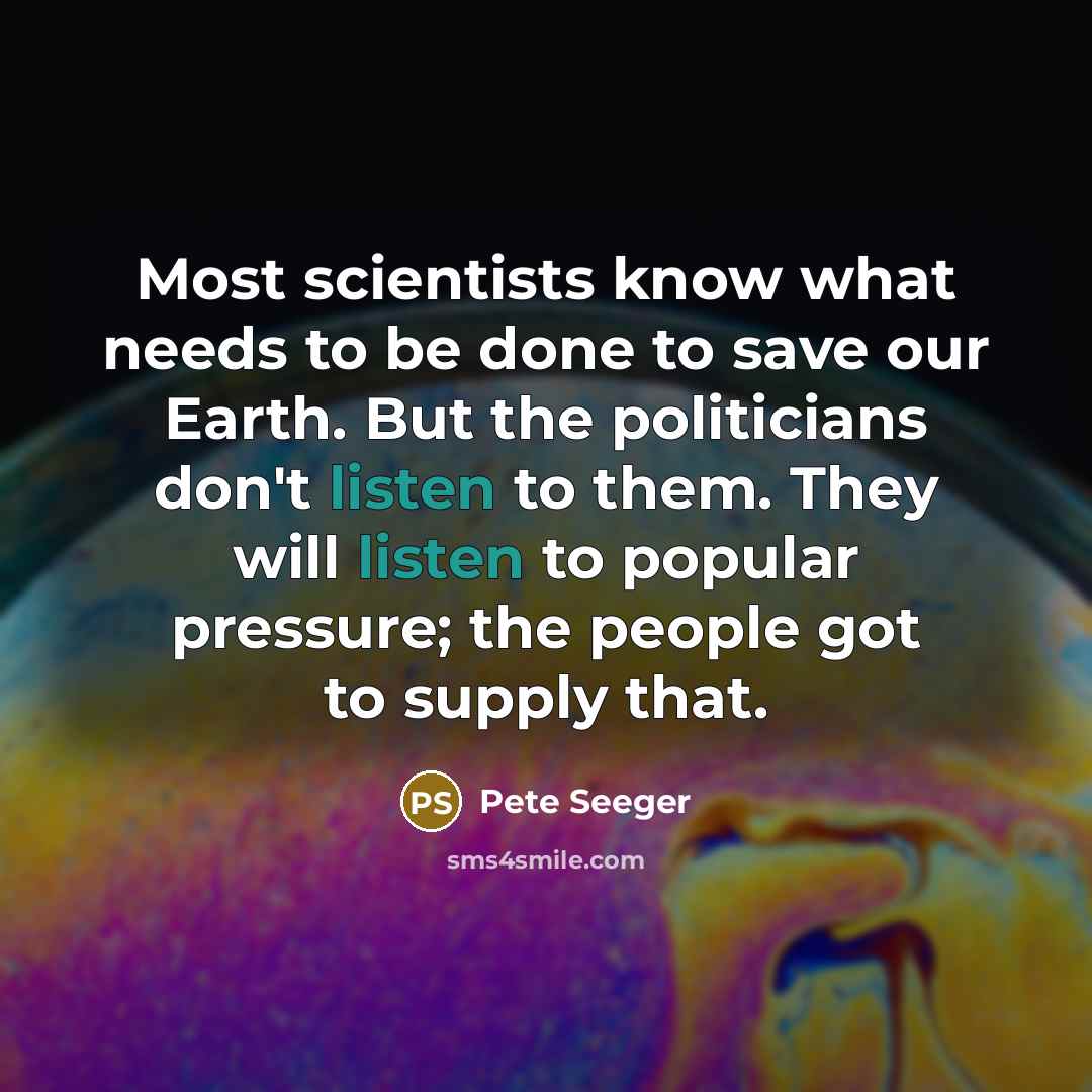 “Most scientists know what needs to be done to save our Earth. But the politicians don't listen to them. They will listen to popular pressure; the people got to supply that.” quote by Pete Seeger