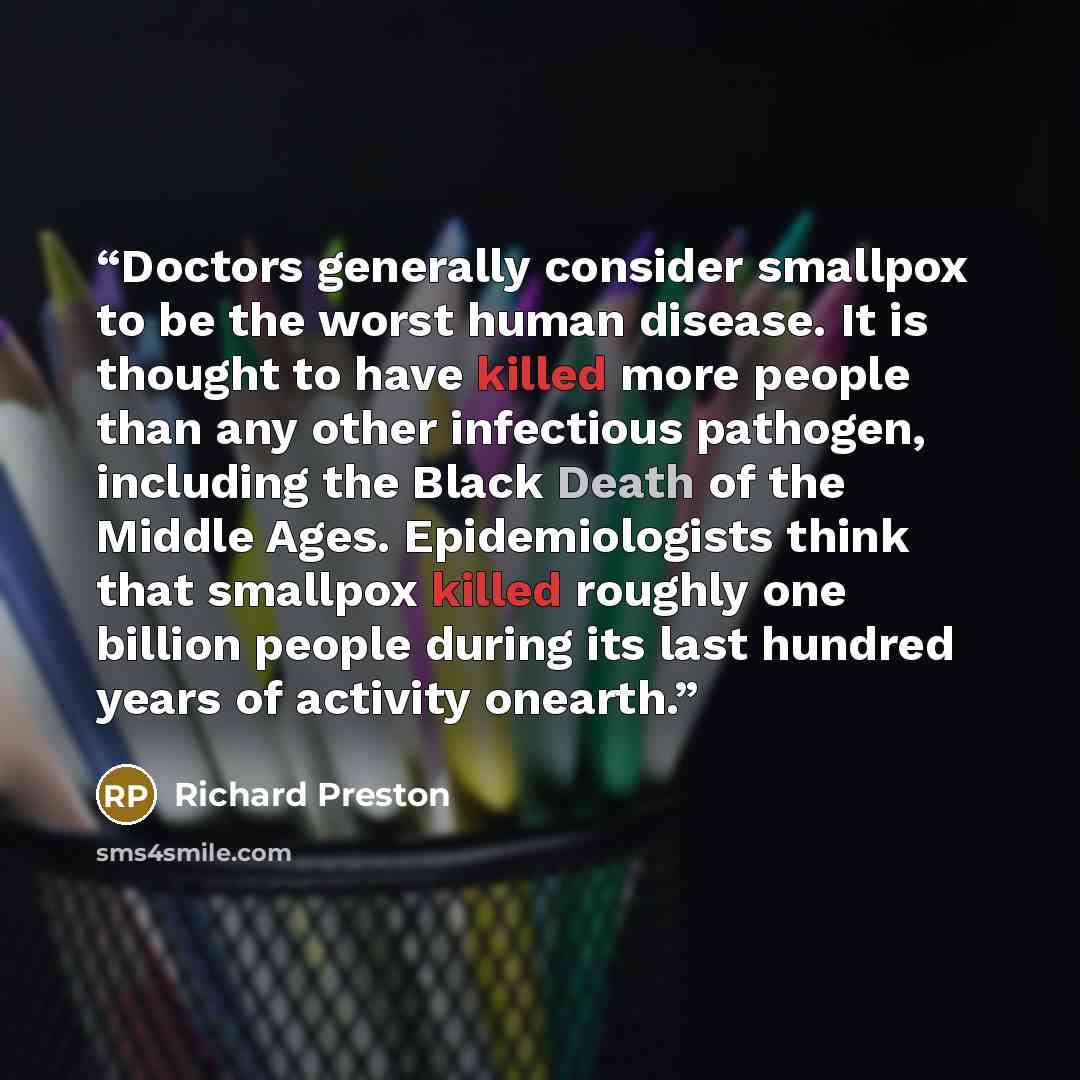 “Doctors generally consider smallpox to be the worst human disease. It is thought to have killed more people than any other infectious pathogen, including the Black Death of the Middle Ages. Epidemiologists think that smallpox killed roughly one billion people during its last hundred years of…” quote by Richard Preston