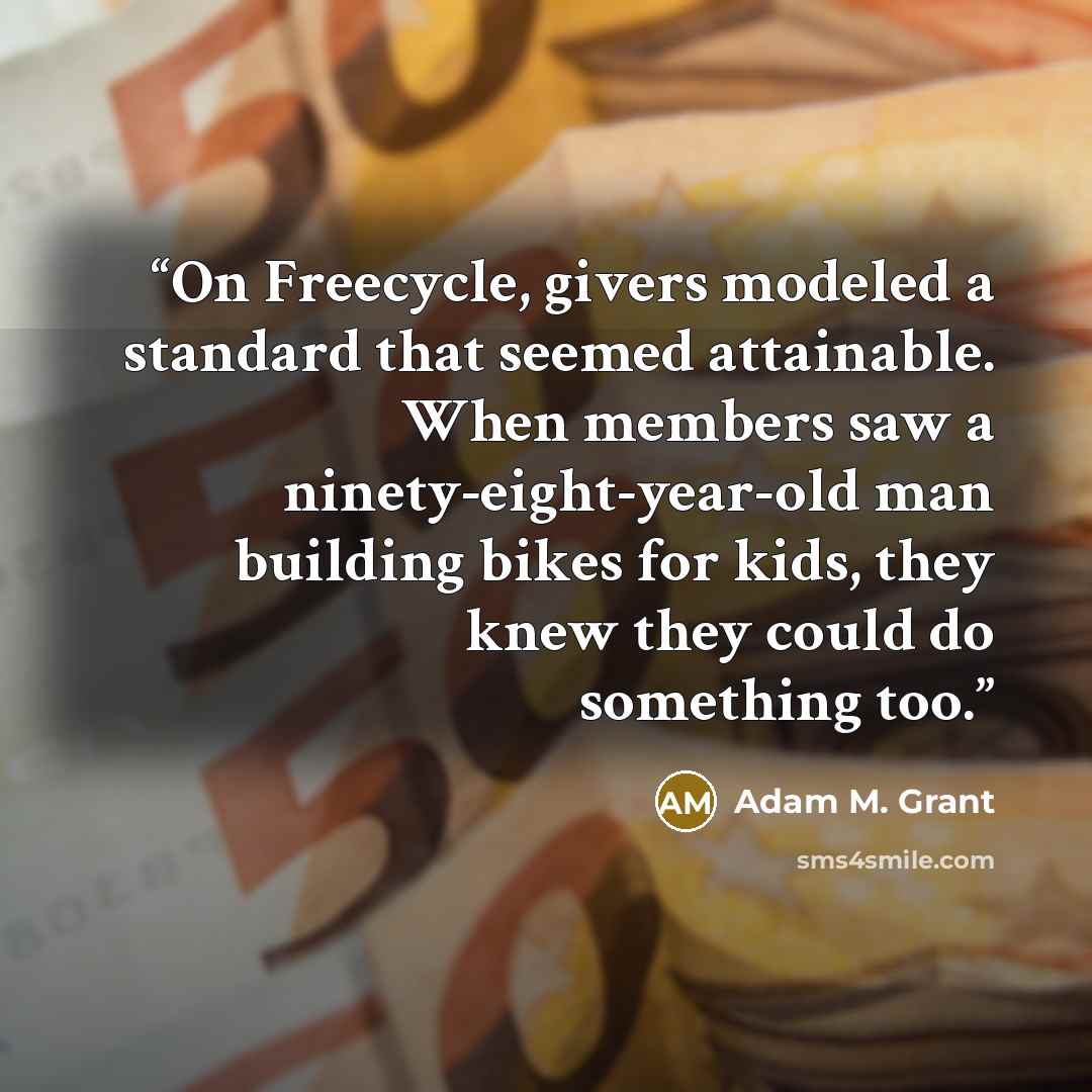 “On Freecycle, givers modeled a standard that seemed attainable. When members saw a ninety-eight-year-old man building bikes for kids, they knew they could do something too.” quote by Adam M. Grant