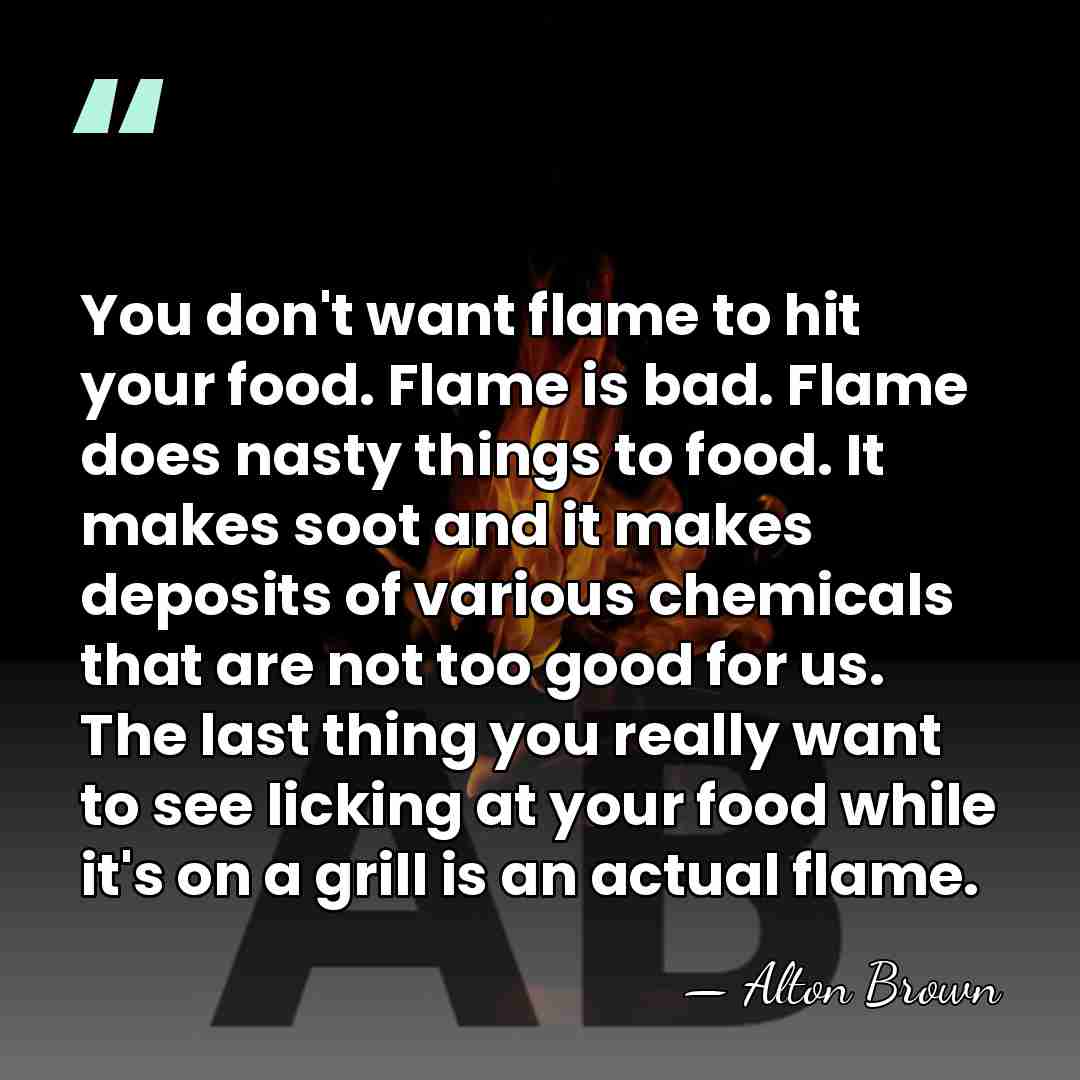 You don't want flame to hit your food. Flame is bad. Flame&hellip; - Alton Brown