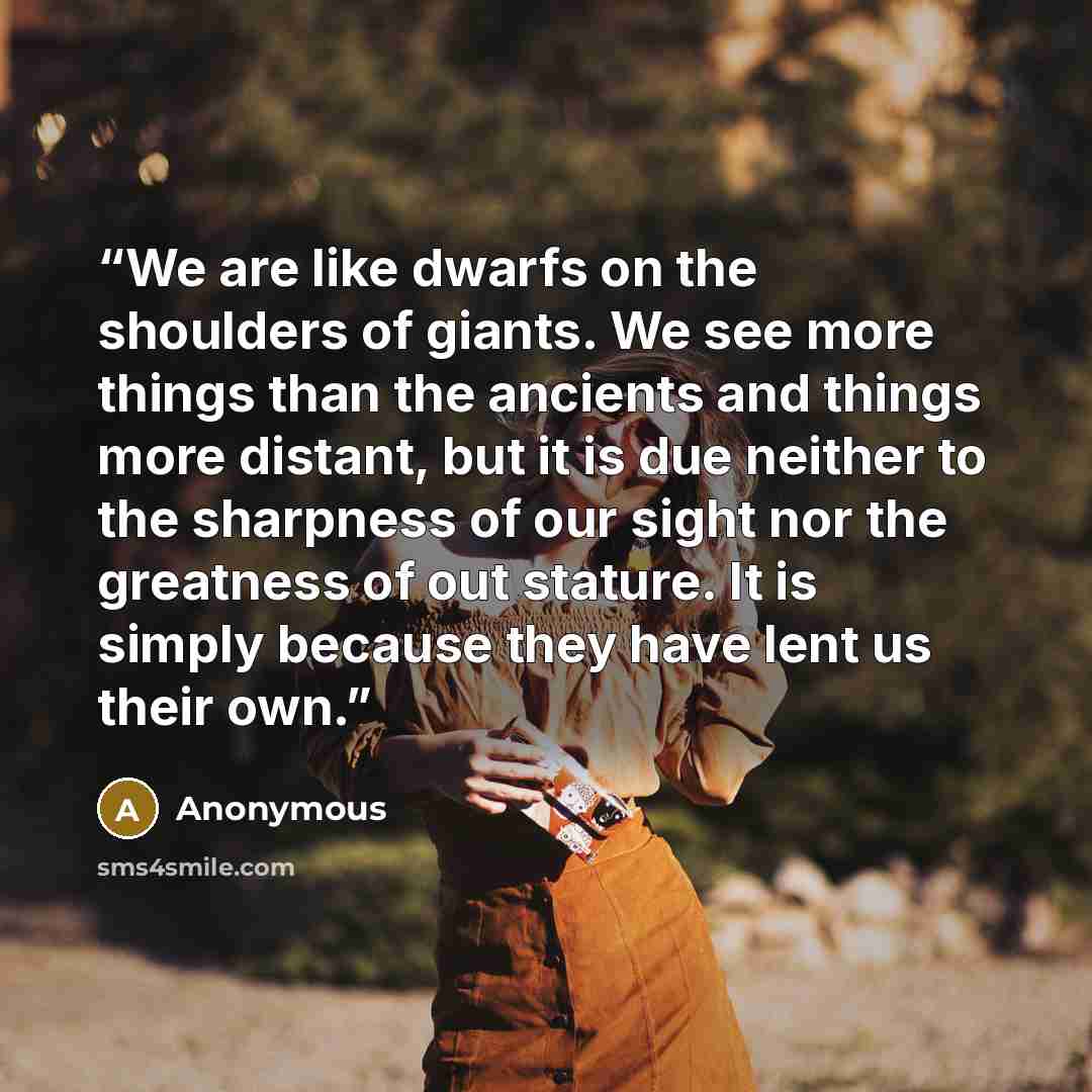 “We are like dwarfs on the shoulders of giants. We see more things than the ancients and things more distant, but it is due neither to the sharpness of our sight nor the greatness of out stature. It is simply because they have lent us their own.” quote by Anonymous