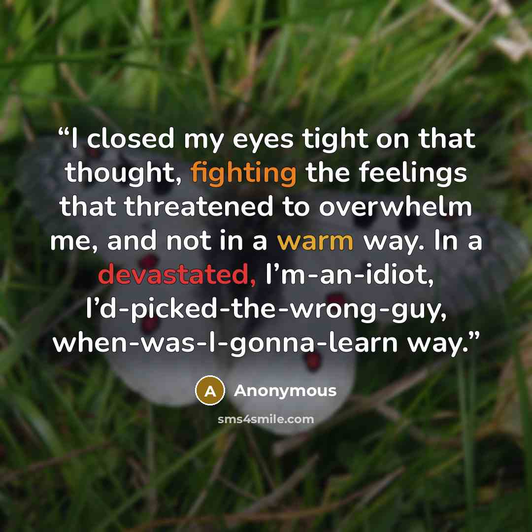 “I closed my eyes tight on that thought, fighting the feelings that threatened to overwhelm me, and not in a warm way. In a devastated, I’m-an-idiot, I’d-picked-the-wrong-guy, when-was-I-gonna-learn way.” quote by Anonymous