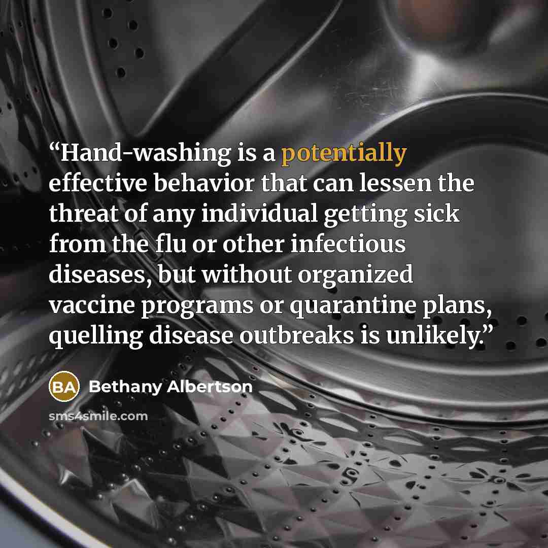 “Hand-washing is a potentially effective behavior that can lessen the threat of any individual getting sick from the flu or other infectious diseases, but without organized vaccine programs or quarantine plans, quelling disease outbreaks is unlikely.” quote by Bethany Albertson