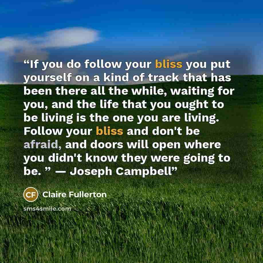 “If you do follow your bliss you put yourself on a kind of track that has been there all the while, waiting for you, and the life that you ought to be living is the one you are living. Follow your bliss and don't be afraid, and doors will open where you didn't know they were going to be. ” — Joseph…” quote by Claire Fullerton